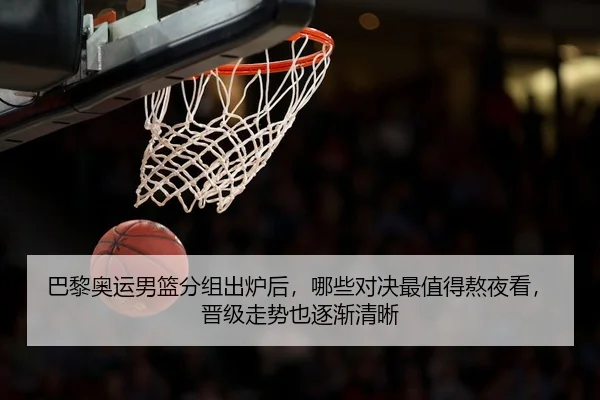 巴黎奥运男篮分组出炉后，哪些对决最值得熬夜看，晋级走势也逐渐清晰